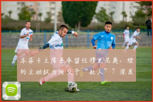 本菲卡主席亲承留任穆里尼奥，续约主动权为何交予“狂人”？深度解析