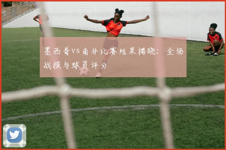 墨西哥vs南非比赛结果揭晓：全场战报与球员评分