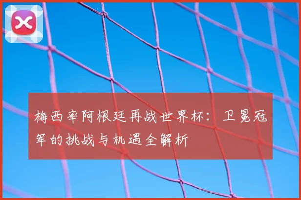 梅西率阿根廷再战世界杯：卫冕冠军的挑战与机遇全解析