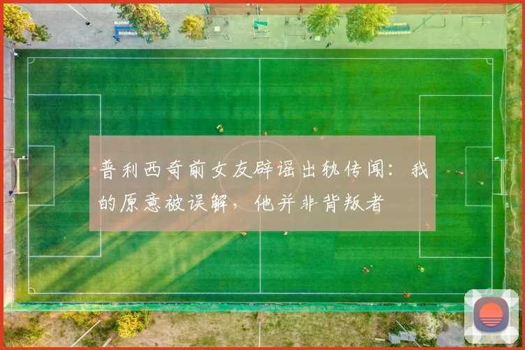 普利西奇前女友辟谣出轨传闻：我的原意被误解，他并非背叛者