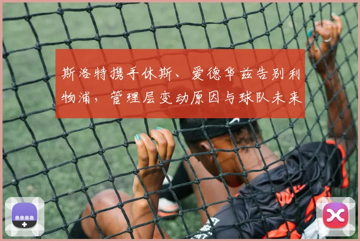 斯洛特携手休斯、爱德华兹告别利物浦，管理层变动原因与球队未来分析