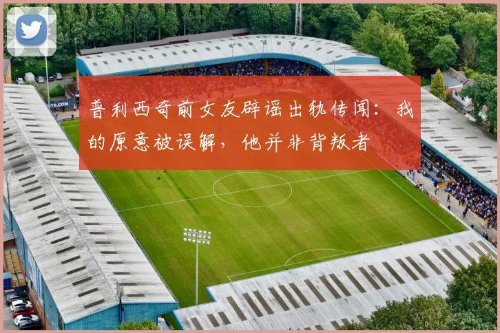 普利西奇前女友辟谣出轨传闻：我的原意被误解，他并非背叛者