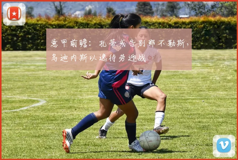 意甲前瞻：孔蒂或告别那不勒斯，乌迪内斯以逸待劳迎战