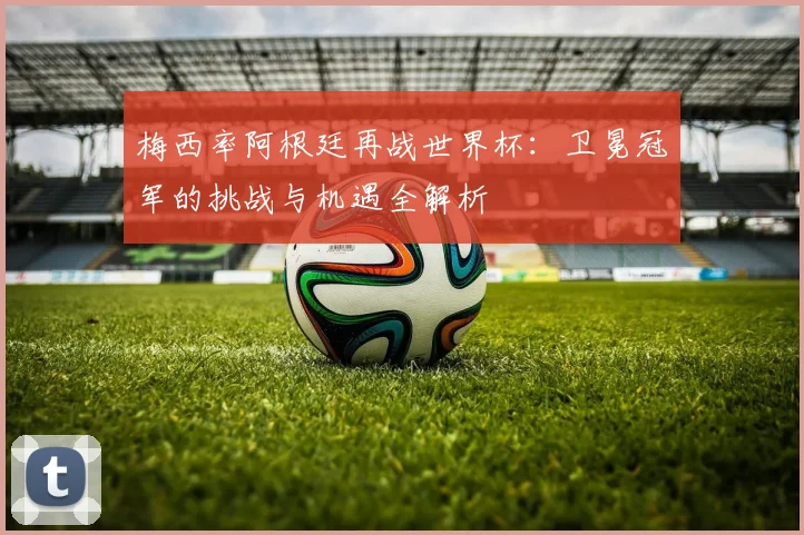 梅西率阿根廷再战世界杯：卫冕冠军的挑战与机遇全解析