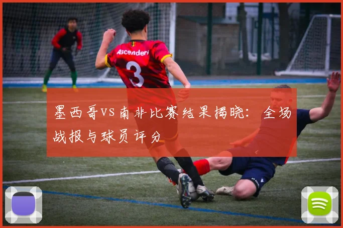 墨西哥vs南非比赛结果揭晓：全场战报与球员评分