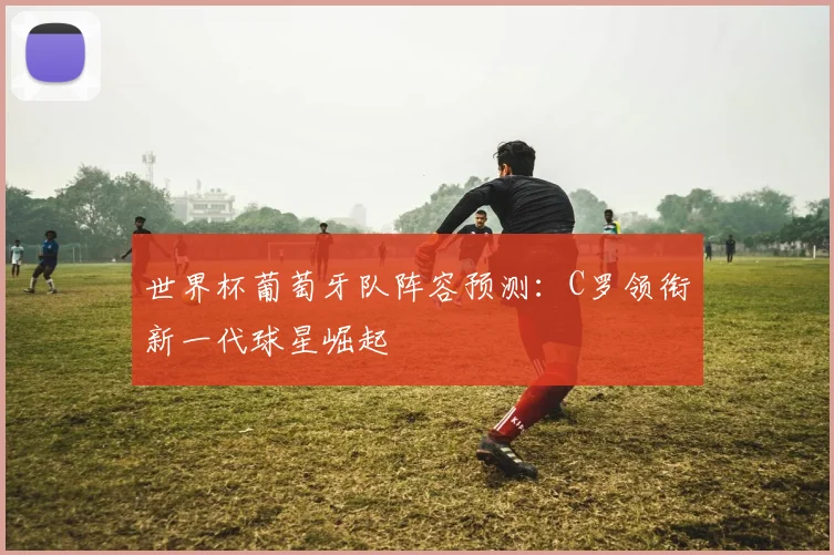 世界杯葡萄牙队阵容预测：C罗领衔新一代球星崛起