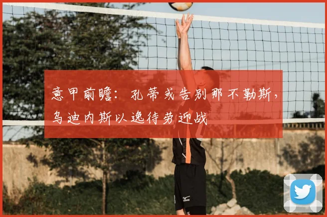 意甲前瞻：孔蒂或告别那不勒斯，乌迪内斯以逸待劳迎战